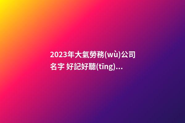 2023年大氣勞務(wù)公司名字 好記好聽(tīng)的公司起名